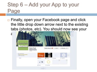 Step 6 – Add your App to your
Page


Finally, open your Facebook page and click
the little drop down arrow next to the existing
tabs (photos, etc). You should now see your
app there!

 