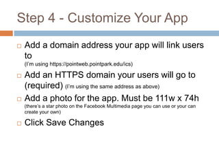 Step 4 - Customize Your App


Add a domain address your app will link users
to
(I’m using https://pointweb.pointpark.edu/ics)





Add an HTTPS domain your users will go to
(required) (I’m using the same address as above)
Add a photo for the app. Must be 111w x 74h
(there’s a star photo on the Facebook Multimedia page you can use or your can
create your own)



Click Save Changes

 