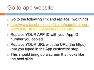 Go to app website









Go to the following link and replace two things
http://www.facebook.com/dialog/pagetab?app_
id=YOUR_APP_ID&next=YOUR_URL
Replace YOUR APP ID with your App ID
number you copied
Replace YOUR URL with the URL (the https)
that you typed in the App customize step
This should bring up a screen that looks like
the next slide

 
