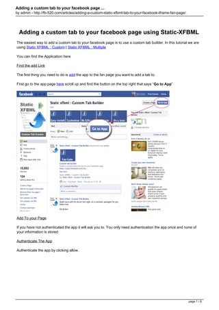 Adding a custom tab to your facebook page ...
by admin - http://fb-520.com/articles/adding-a-custom-static-xfbml-tab-to-your-facebook-iframe-fan-page/.




  Adding a custom tab to your facebook page using Static-XFBML
The easiest way to add a custom tab to your facebook page is to use a custom tab builder. In this tutorial we are
using Static XFBML : Custom | Static XFBML : Multiple

You can find the Application here

Find the add Link

The first thing you need to do is add the app to the fan page you want to add a tab to.

First go to the app page here scroll up and find the button on the top right that says “Go to App”




Add To your Page

If you have not authenticated the app it will ask you to. You only need authentication the app once and none of
your information is stored.

Authenticate The App

Authenticate the app by clicking allow.




                                                                                                            page 1 / 6
 