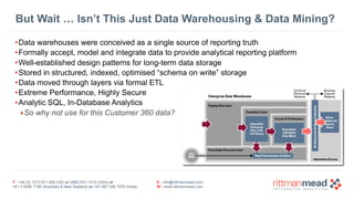 T : +44 (0) 1273 911 268 (UK) or (888) 631-1410 (USA) or  
+61 3 9596 7186 (Australia & New Zealand) or +91 997 256 7970 (India)
E : info@rittmanmead.com
W : www.rittmanmead.com
But Wait … Isn’t This Just Data Warehousing & Data Mining?
•Data warehouses were conceived as a single source of reporting truth
•Formally accept, model and integrate data to provide analytical reporting platform
•Well-established design patterns for long-term data storage
•Stored in structured, indexed, optimised “schema on write” storage
•Data moved through layers via formal ETL
•Extreme Performance, Highly Secure
•Analytic SQL, In-Database Analytics
‣So why not use for this Customer 360 data?
 