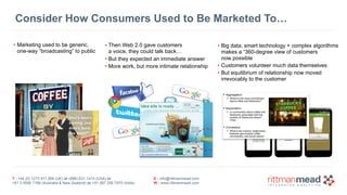 T : +44 (0) 1273 911 268 (UK) or (888) 631-1410 (USA) or  
+61 3 9596 7186 (Australia & New Zealand) or +91 997 256 7970 (India)
E : info@rittmanmead.com
W : www.rittmanmead.com
Consider How Consumers Used to Be Marketed To…
• Marketing used to be generic,  
one-way “broadcasting” to public
• Then Web 2.0 gave customers 
a voice, they could talk back…
• But they expected an immediate answer
• More work, but more intimate relationship
• Big data, smart technology + complex algorithms 
makes a “360-degree view of customers  
now possible
• Customers volunteer much data themselves
• But equilibrium of relationship now moved 
irrevocably to the customer
 