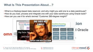 T : +44 (0) 1273 911 268 (UK) or (888) 631-1410 (USA) or  
+61 3 9596 7186 (Australia & New Zealand) or +91 997 256 7970 (India)
E : info@rittmanmead.com
W : www.rittmanmead.com
What Is This Presentation About…?
•What is a Hadoop-based data reservoir, and why might you add one to a data warehouse?
•How do you load, process and integrate one with your data warehouse using Oracle tools?
•How can you use it for what’s termed “Customer 360-degree insight?”
schema-on-read vs schema on write
real-time data ingestion
agile data provisioning vs. curated data
combining Hadoop, NoSQL and Oracle
omni-channel marketing
machine learning & decision engines
attitudinal vs behavioural data
 