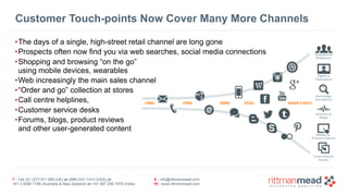 T : +44 (0) 1273 911 268 (UK) or (888) 631-1410 (USA) or  
+61 3 9596 7186 (Australia & New Zealand) or +91 997 256 7970 (India)
E : info@rittmanmead.com
W : www.rittmanmead.com
Customer Touch-points Now Cover Many More Channels
•The days of a single, high-street retail channel are long gone
•Prospects often now find you via web searches, social media connections
•Shopping and browsing “on the go”  
using mobile devices, wearables
•Web increasingly the main sales channel
•“Order and go” collection at stores
•Call centre helplines,
•Customer service desks
•Forums, blogs, product reviews 
and other user-generated content
1980s 1990s 2000s 2010s
Empowered
Employees
Digital	is
Humanized
Knowledge
Everywhere
Internet	of
Things
Mobile	as	
Primary	Channel
Cross-Channel
Service
WHAT’S	NEXT
 