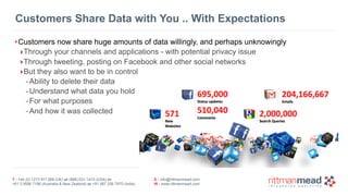 T : +44 (0) 1273 911 268 (UK) or (888) 631-1410 (USA) or  
+61 3 9596 7186 (Australia & New Zealand) or +91 997 256 7970 (India)
E : info@rittmanmead.com
W : www.rittmanmead.com
Customers Share Data with You .. With Expectations
•Customers now share huge amounts of data willingly, and perhaps unknowingly
‣Through your channels and applications - with potential privacy issue
‣Through tweeting, posting on Facebook and other social networks
‣But they also want to be in control
-Ability to delete their data
-Understand what data you hold
-For what purposes
-And how it was collected
 