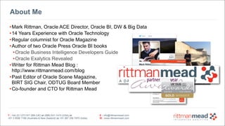 T : +44 (0) 1273 911 268 (UK) or (888) 631-1410 (USA) or  
+61 3 9596 7186 (Australia & New Zealand) or +91 997 256 7970 (India)
E : info@rittmanmead.com
W : www.rittmanmead.com
T : +44 (0) 1273 911 268 (UK) or (888) 631-1410 (USA) or  
+61 3 9596 7186 (Australia & New Zealand) or +91 997 256 7970 (India)
E : info@rittmanmead.com
W : www.rittmanmead.com
About Me
•Mark Rittman, Oracle ACE Director, Oracle BI, DW & Big Data
•14 Years Experience with Oracle Technology
•Regular columnist for Oracle Magazine
•Author of two Oracle Press Oracle BI books
•Oracle Business Intelligence Developers Guide
•Oracle Exalytics Revealed
•Writer for Rittman Mead Blog : 
http://www.rittmanmead.com/blog
•Past Editor of Oracle Scene Magazine, 
BIRT SIG Chair, ODTUG Board Member
•Co-founder and CTO for Rittman Mead
 