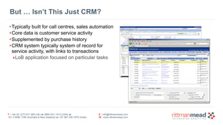 T : +44 (0) 1273 911 268 (UK) or (888) 631-1410 (USA) or  
+61 3 9596 7186 (Australia & New Zealand) or +91 997 256 7970 (India)
E : info@rittmanmead.com
W : www.rittmanmead.com
But … Isn’t This Just CRM?
•Typically built for call centres, sales automation
•Core data is customer service activity
•Supplemented by purchase history
•CRM system typically system of record for 
service activity, with links to transactions
‣LoB application focused on particular tasks
 