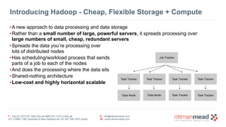 T : +44 (0) 1273 911 268 (UK) or (888) 631-1410 (USA) or  
+61 3 9596 7186 (Australia & New Zealand) or +91 997 256 7970 (India)
E : info@rittmanmead.com
W : www.rittmanmead.com
Introducing Hadoop - Cheap, Flexible Storage + Compute
•A new approach to data processing and data storage
•Rather than a small number of large, powerful servers, it spreads processing over 
large numbers of small, cheap, redundant servers
•Spreads the data you’re processing over  
lots of distributed nodes
•Has scheduling/workload process that sends  
parts of a job to each of the nodes
•And does the processing where the data sits
•Shared-nothing architecture
•Low-cost and highly horizontal scalable
Job Tracker
Task Tracker Task Tracker Task Tracker Task Tracker
Data Node Data Node Task Tracker Task Tracker
 