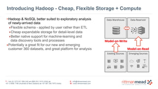 T : +44 (0) 1273 911 268 (UK) or (888) 631-1410 (USA) or  
+61 3 9596 7186 (Australia & New Zealand) or +91 997 256 7970 (India)
E : info@rittmanmead.com
W : www.rittmanmead.com
Introducing Hadoop - Cheap, Flexible Storage + Compute
•Hadoop & NoSQL better suited to exploratory analysis
of newly-arrived data
‣Flexible schema - applied by user rather than ETL
‣Cheap expandable storage for detail-level data
‣Better native support for machine-learning and 
data discovery tools and processes
‣Potentially a great fit for our new and emerging 
customer 360 datasets, and great platform for analysis
 