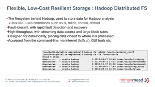 T : +44 (0) 1273 911 268 (UK) or (888) 631-1410 (USA) or  
+61 3 9596 7186 (Australia & New Zealand) or +91 997 256 7970 (India)
E : info@rittmanmead.com
W : www.rittmanmead.com
Flexible, Low-Cost Resilient Storage : Hadoop Distributed FS
•The filesystem behind Hadoop, used to store data for Hadoop analysis
‣Unix-like, uses commands such as ls, mkdir, chown, chmod
•Fault-tolerant, with rapid fault detection and recovery
•High-throughput, with streaming data access and large block sizes
•Designed for data-locality, placing data closed to where it is processed
•Accessed from the command-line, via internet (hdfs://), GUI tools etc
[oracle@bigdatalite mapreduce]$ hadoop fs -mkdir /user/oracle/my_stuff
[oracle@bigdatalite mapreduce]$ hadoop fs -ls /user/oracle
Found 5 items
drwx------ - oracle hadoop 0 2013-04-27 16:48 /user/oracle/.staging
drwxrwxrwx - oracle hadoop 0 2012-09-18 17:02 /user/oracle/moviedemo
drwxrwxrwx - oracle hadoop 0 2012-10-17 15:58 /user/oracle/moviework
drwxrwxrwx - oracle hadoop 0 2013-05-03 17:49 /user/oracle/my_stuff
drwxrwxrwx - oracle hadoop 0 2012-08-10 16:08 /user/oracle/stage
 