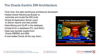 T : +44 (0) 1273 911 268 (UK) or (888) 631-1410 (USA) or  
+61 3 9596 7186 (Australia & New Zealand) or +91 997 256 7970 (India)
E : info@rittmanmead.com
W : www.rittmanmead.com
The Oracle-Centric DW Architecture
•Over time, this data warehouse architecture developed
•Added Oracle Warehouse Builder to  
automate and model the DW build
•Oracle 9i Application Server (yay!)  
to deliver reports and web portals
•Data Mining and OLAP in the database
•Oracle 9i for in-database ETL (and RAC)
•Data was typically loaded from  
Oracle RBDMS and EBS
•It was turtles Oracle all the way down…
 