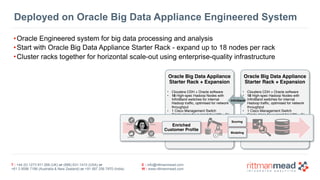 T : +44 (0) 1273 911 268 (UK) or (888) 631-1410 (USA) or  
+61 3 9596 7186 (Australia & New Zealand) or +91 997 256 7970 (India)
E : info@rittmanmead.com
W : www.rittmanmead.com
•Oracle Engineered system for big data processing and analysis
•Start with Oracle Big Data Appliance Starter Rack - expand up to 18 nodes per rack
•Cluster racks together for horizontal scale-out using enterprise-quality infrastructure
Oracle Big Data Appliance
Starter Rack + Expansion
• Cloudera CDH + Oracle software
• 18 High-spec Hadoop Nodes with
InfiniBand switches for internal
Hadoop traffic, optimised for network
throughput
• 1 Cisco Management Switch
• Single place for support for H/W + S/
W 
Deployed on Oracle Big Data Appliance Engineered System
Oracle Big Data Appliance
Starter Rack + Expansion
• Cloudera CDH + Oracle software
• 18 High-spec Hadoop Nodes with
InfiniBand switches for internal
Hadoop traffic, optimised for network
throughput
• 1 Cisco Management Switch
• Single place for support for H/W + S/
W 
Enriched  
Customer Profile
Modeling
Scoring
Infiniband
 