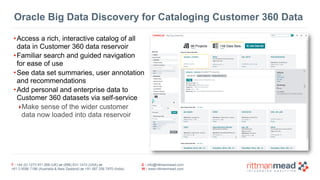 T : +44 (0) 1273 911 268 (UK) or (888) 631-1410 (USA) or  
+61 3 9596 7186 (Australia & New Zealand) or +91 997 256 7970 (India)
E : info@rittmanmead.com
W : www.rittmanmead.com
Oracle Big Data Discovery for Cataloging Customer 360 Data
•Access a rich, interactive catalog of all  
data in Customer 360 data reservoir
•Familiar search and guided navigation  
for ease of use
•See data set summaries, user annotation  
and recommendations
•Add personal and enterprise data to  
Customer 360 datasets via self-service
‣Make sense of the wider customer 
data now loaded into data reservoir
 