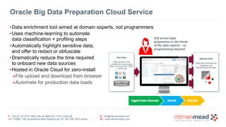 T : +44 (0) 1273 911 268 (UK) or (888) 631-1410 (USA) or  
+61 3 9596 7186 (Australia & New Zealand) or +91 997 256 7970 (India)
E : info@rittmanmead.com
W : www.rittmanmead.com
•Data enrichment tool aimed at domain experts, not programmers
•Uses machine-learning to automate  
data classification + profiling steps
•Automatically highlight sensitive data, 
and offer to redact or obfuscate
•Dramatically reduce the time required 
to onboard new data sources
•Hosted in Oracle Cloud for zero-install
‣File upload and download from browser
‣Automate for production data loads
Raw Data
Data stored in the
original format (usually
files) such as SS7, ASN.
1, JSON etc.
Mapped Data
Data sets produced by
mapping and
transforming raw data
Voice + Chat
Transcripts
Oracle Big Data Preparation Cloud Service
 