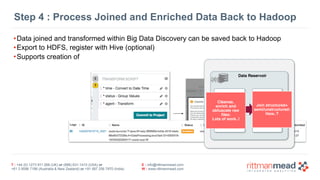 T : +44 (0) 1273 911 268 (UK) or (888) 631-1410 (USA) or  
+61 3 9596 7186 (Australia & New Zealand) or +91 997 256 7970 (India)
E : info@rittmanmead.com
W : www.rittmanmead.com
Step 4 : Process Joined and Enriched Data Back to Hadoop
•Data joined and transformed within Big Data Discovery can be saved back to Hadoop
•Export to HDFS, register with Hive (optional)
•Supports creation of
Data Reservoir
Raw  
Customer Data
Data stored in the
original format
(usually files) such
as SS7, ASN.1,
JSON etc.
Mapped Customer
Data
Data sets produced
by mapping and
transforming raw
data
Cleanse, 
enrich and 
obfuscate raw
files: 
Lots of work..!
Join structured+
semi/unstructured: 
How..?
 