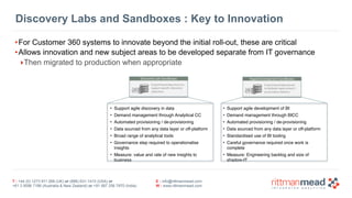 T : +44 (0) 1273 911 268 (UK) or (888) 631-1410 (USA) or  
+61 3 9596 7186 (Australia & New Zealand) or +91 997 256 7970 (India)
E : info@rittmanmead.com
W : www.rittmanmead.com
Discovery Labs and Sandboxes : Key to Innovation
•For Customer 360 systems to innovate beyond the initial roll-out, these are critical
•Allows innovation and new subject areas to be developed separate from IT governance
‣Then migrated to production when appropriate
• Support agile development of BI
• Demand management through BICC
• Automated provisioning / de-provisioning
• Data sourced from any data layer or off-platform
• Standardised use of BI tooling
• Careful governance required once work is
complete
• Measure: Engineering backlog and size of
shadow-IT
• Support agile discovery in data
• Demand management through Analytical CC
• Automated provisioning / de-provisioning
• Data sourced from any data layer or off-platform
• Broad range of analytical tools
• Governance step required to operationalise
insights
• Measure: value and rate of new insights to
business
 