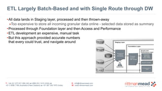 T : +44 (0) 1273 911 268 (UK) or (888) 631-1410 (USA) or  
+61 3 9596 7186 (Australia & New Zealand) or +91 997 256 7970 (India)
E : info@rittmanmead.com
W : www.rittmanmead.com
ETL Largely Batch-Based and with Single Route through DW
•All data lands in Staging layer, processed and then thrown-away
‣Too expensive to store all incoming granular data online - selected data stored as summary
•Processed through Foundation layer and then Access and Performance
•ETL development an expensive, manual task
•But this approach provided accurate numbers 
that every could trust, and navigate around
 