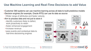 T : +44 (0) 1273 911 268 (UK) or (888) 631-1410 (USA) or  
+61 3 9596 7186 (Australia & New Zealand) or +91 997 256 7970 (India)
E : info@rittmanmead.com
W : www.rittmanmead.com
•Customer 360 systems can use machine learning across all data to build predictive models
•Decision engines (for example, Oracle RTD) can use its data as source
•Wider range of attributes and faster velocity
•Aim to process data and not just to store it
-Identify customers likely to defect,  
work proactively to retain
-foster enhanced engagement
•increase revenue
•pass events and contextual data to  
real-time decisioning engines
Use Machine Learning and Real-Time Decisions to add Value
Real Time
 
Offers & Suggestions
 
Up-Sell / Cross-Sell
Decisioning Service
Self-Learning 
Predictive
Models
Real-Time Context 
 Environmental
User Journey
Offer Feedback
Single Customer View
Enriched  
Customer Profile
Correlatin
g
Modeling
Machine 
Learning
Scoring
Operational Data
Transactions
Customer 
Master Data
Unstructured
Data
Voice + Chat
Transcripts
Touch Points
Store
Web
Service
 