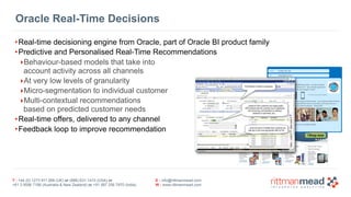 T : +44 (0) 1273 911 268 (UK) or (888) 631-1410 (USA) or  
+61 3 9596 7186 (Australia & New Zealand) or +91 997 256 7970 (India)
E : info@rittmanmead.com
W : www.rittmanmead.com
•Real-time decisioning engine from Oracle, part of Oracle BI product family
•Predictive and Personalised Real-Time Recommendations
‣Behaviour-based models that take into 
account activity across all channels
‣At very low levels of granularity
‣Micro-segmentation to individual customer
‣Multi-contextual recommendations  
based on predicted customer needs
•Real-time offers, delivered to any channel
•Feedback loop to improve recommendation
Oracle Real-Time Decisions
 