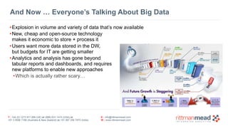 T : +44 (0) 1273 911 268 (UK) or (888) 631-1410 (USA) or  
+61 3 9596 7186 (Australia & New Zealand) or +91 997 256 7970 (India)
E : info@rittmanmead.com
W : www.rittmanmead.com
And Now … Everyone’s Talking About Big Data
•Explosion in volume and variety of data that’s now available
•New, cheap and open-source technology 
makes it economic to store + process it
•Users want more data stored in the DW,  
but budgets for IT are getting smaller
•Analytics and analysis has gone beyond 
tabular reports and dashboards, and requires 
new platforms to enable new approaches
•Which is actually rather scary…
 