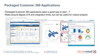 T : +44 (0) 1273 911 268 (UK) or (888) 631-1410 (USA) or  
+61 3 9596 7186 (Australia & New Zealand) or +91 997 256 7970 (India)
E : info@rittmanmead.com
W : www.rittmanmead.com
Packaged Customer 360 Applications
•Packaged Customer 360 applications seem a good way to start…?
•Risks around degree of fit and integration limits, but can be useful for mature projects
See	everything	
together	–
comparisons	with	a	
Set	defined	by	you,	
and	evolving	trend	
scores	for	each	
customer
From	Data	to	DNA	
– 1000s	of	metrics	
determine	
individual	DNA	–
common,	industry	
and	customer	
metrics
 