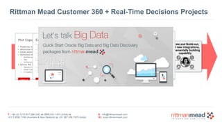 T : +44 (0) 1273 911 268 (UK) or (888) 631-1410 (USA) or  
+61 3 9596 7186 (Australia & New Zealand) or +91 997 256 7970 (India)
E : info@rittmanmead.com
W : www.rittmanmead.com
Rittman Mead Customer 360 + Real-Time Decisions Projects
Start with a business
area that 
needs a single  
customer view
Obtain clear
understanding of
customer online &
offline behaviour
Build out  
Predictive Models 
and Decision Engines 
to deliver value now
Build out Hadoop Data
Reservoir, Feeds 
and link to DW + CRM
Iterate and Build-out, 
add new integrations, 
incrementally building 
capability
 