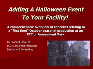 Adding A Halloween Event
    To Your Facility!
A comprehensive overview of concerns relating to
 a “first time” October seasonal production at an
              FEC or Amusement Park.
By Leonard Pickel of
Hauntrepreneurs®
Haunted Attraction
Design and Consulting
972-951-5100
hauntrepreneurs@gmail.com
www.hauntrepreneursl.com
 