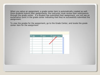 When you setup an assignment, a grade center item is automatically created as well.  Once students submit their assignments, the instructor must review their submissions through the grade center.  If a student has submitted their assignment, you will see an exclamation point in the grade center indicating that they’ve successfully submitted the assignment. To view the grades for the assignment, go to the Grade Center, and locate the grade center item for the assignment 