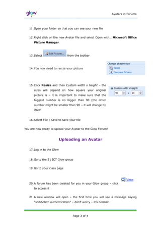 Avatars in Forums




   11. Open your folder so that you can see your new file


   12. Right click on the new Avatar file and select Open with… Microsoft Office
      Picture Manager



   13. Select                   from the toolbar



   14. You now need to resize your picture




   15. Click Resize and then Custom width x height – the
      sizes will depend on how square your original
      picture is – it is important to make sure that the
      biggest number is no bigger than 90 (the other
      number might be smaller than 90 – it will change by
      itself


   16. Select File | Save to save your file


You are now ready to upload your Avatar to the Glow Forum!



                            Uploading an Avatar

   17. Log in to the Glow


   18. Go to the S1 ICT Glow group


   19. Go to your class page




   20. A forum has been created for you in your Glow group – click
      to access it


   21. A new window will open – the first time you will see a message saying
      “shibboleth authentication” – don‟t worry – it‟s normal!




                                    Page 3 of 4
 
