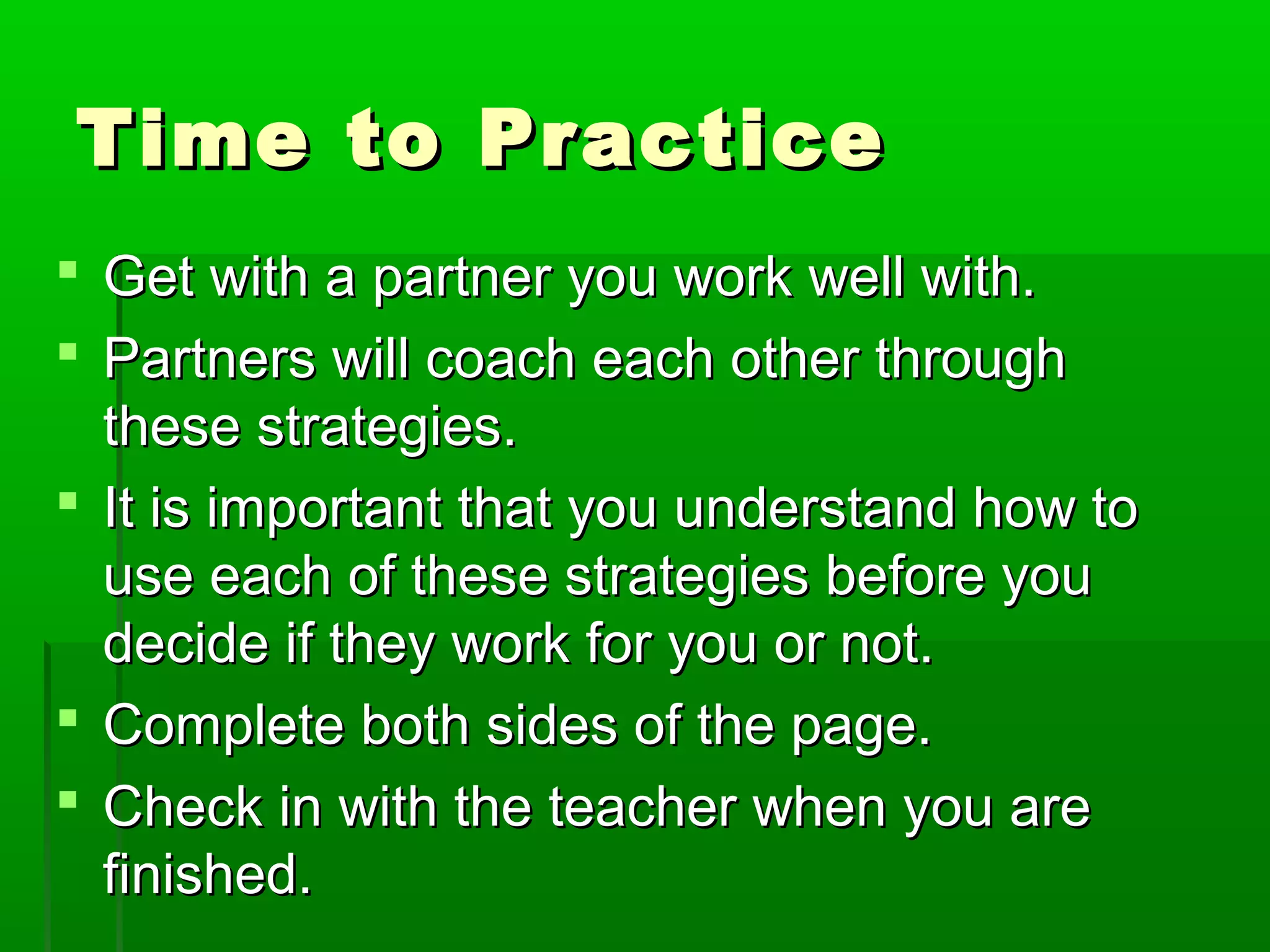 Time to Practice
 Get with a partner you work well with.
 Partners will coach each other through
these strategies.
 It is important that you understand how to
use each of these strategies before you
decide if they work for you or not.
 Complete both sides of the page.
 Check in with the teacher when you are
finished.

 