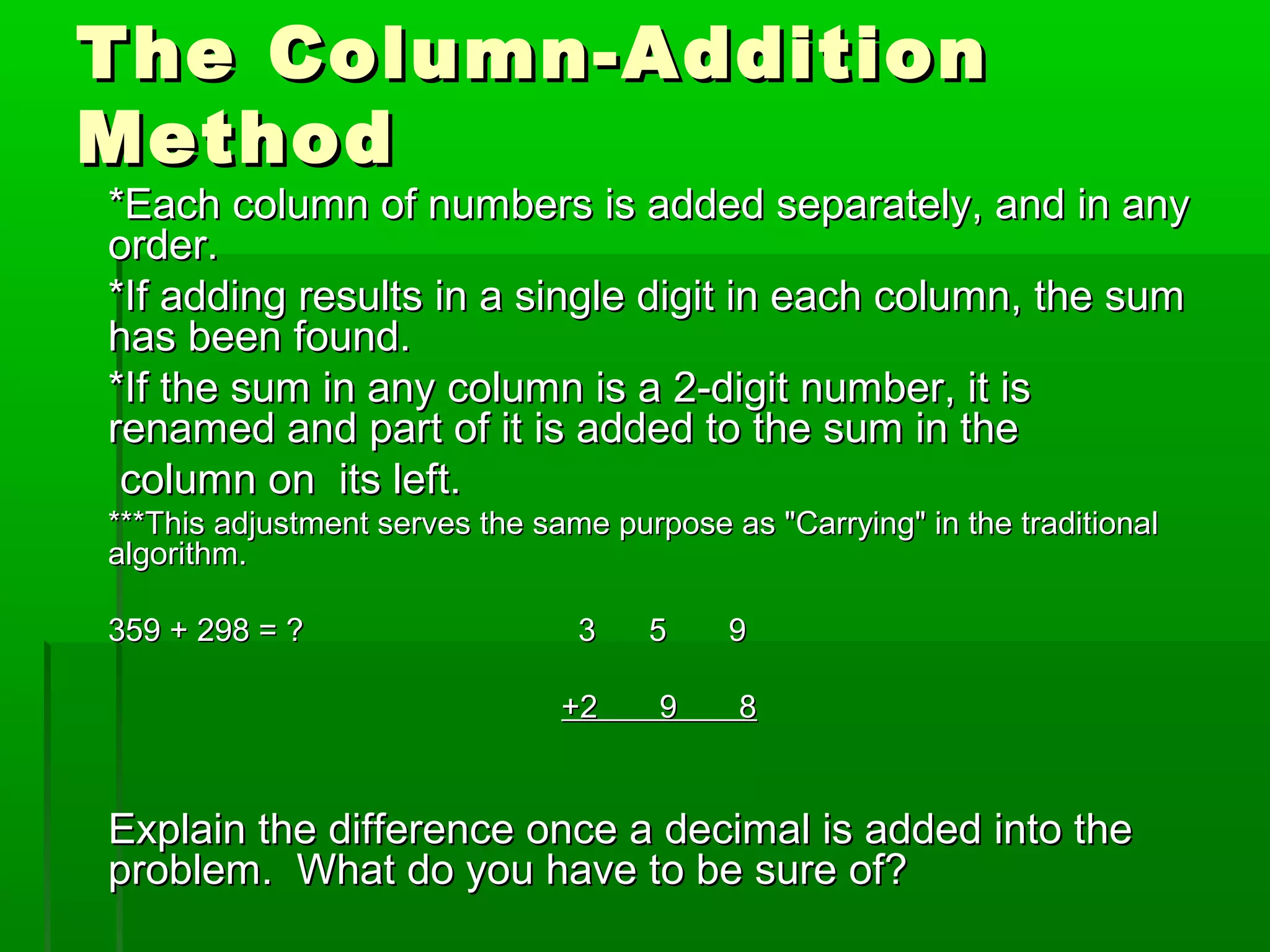 The Column-Addition
Method

*Each column of numbers is added separately, and in any
order.
*If adding results in a single digit in each column, the sum
has been found.
*If the sum in any column is a 2-digit number, it is
renamed and part of it is added to the sum in the
column on its left.
***This adjustment serves the same purpose as "Carrying" in the traditional
algorithm.
359 + 298 = ?

3
+2

5
9

9
8

Explain the difference once a decimal is added into the
problem. What do you have to be sure of?

 