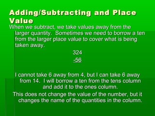 Adding/Subtracting and Place
Value

When we subtract, we take values away from the
larger quantity. Sometimes we need to borrow a ten
from the larger place value to cover what is being
taken away.
324
-56
I cannot take 6 away from 4, but I can take 6 away
from 14. I will borrow a ten from the tens column
and add it to the ones column.
This does not change the value of the number, but it
changes the name of the quantities in the column.

 