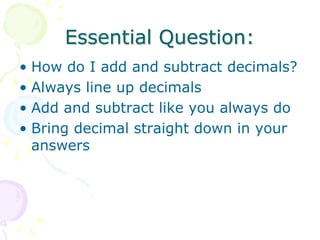 Essential Question:
• How do I add and subtract decimals?
• Always line up decimals
• Add and subtract like you always do
• Bring decimal straight down in your
answers