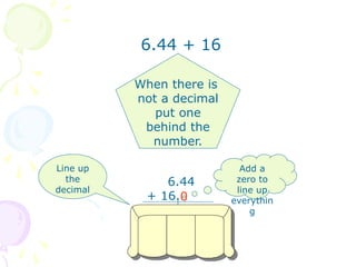 6.44 + 16
When there is
not a decimal
put one
behind the
number.
Line up
the
decimal
6.44
+ 16.
Add a
zero to
line up
everythin
g
22.44
0