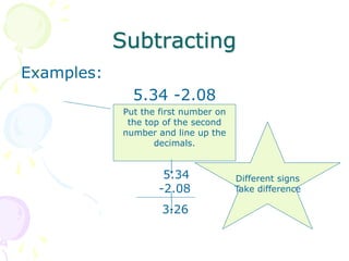 Subtracting
Examples:
5.34 -2.08
Put the first number on
the top of the second
number and line up the
decimals.
5.34
-2.08
3.26
Different signs
Take difference