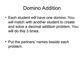 Domino Addition
• Each student will have one domino. You
will match with another student to create
and solve a decimal addition problem. You
will do this 3 times.
• Put the partners’ names beside each
problem.
 