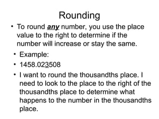 Rounding
• To round any number, you use the place
value to the right to determine if the
number will increase or stay the same.
• Example:
• 1458.023508
• I want to round the thousandths place. I
need to look to the place to the right of the
thousandths place to determine what
happens to the number in the thousandths
place.
 
