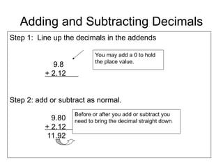 Adding and Subtracting Decimals
Step 1: Line up the decimals in the addends
9.8
+ 2.12
Step 2: add or subtract as normal.
9.80
+ 2.12
11.92
Before or after you add or subtract you
need to bring the decimal straight down.
You may add a 0 to hold
the place value.
 