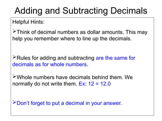 Adding and Subtracting Decimals
Helpful Hints:
Think of decimal numbers as dollar amounts. This may
help you remember where to line up the decimals.
Rules for adding and subtracting are the same for
decimals as for whole numbers.
Whole numbers have decimals behind them. We
normally do not write them. Ex: 12 = 12.0
Don’t forget to put a decimal in your answer.
 