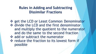 Rules in Adding and Subtracting
Dissimilar Fractions
get the LCD or Least Common Denominator
divide the LCD and the first denominator
and multiply the quotient to the numerator
and do the same to the second fraction
add or subtract the numerator
reduce the fraction to its lowest form if
possible