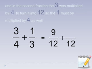 and in the second fraction the 3 was multiplied by4to turn it into 12 so the 1 must be multiplied by 4 as well=