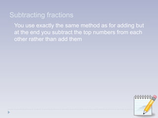 Subtracting fractions You use exactly the same method as for adding but at the end you subtract the top numbers from each other rather than add them