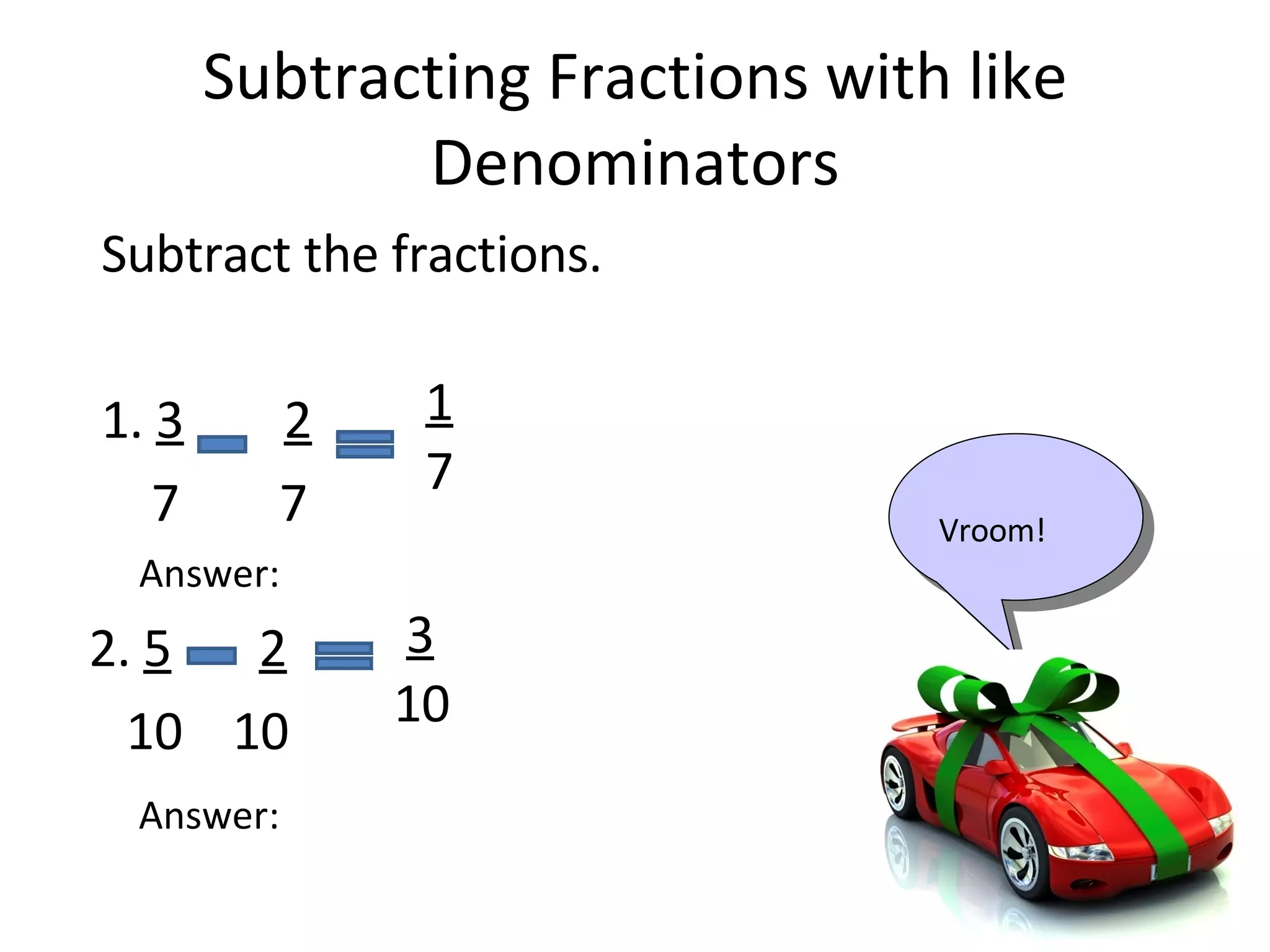 Subtracting Fractions with like Denominators Subtract the fractions. 1. 3 2 7 7 Answer: 2. 5 2 10 10 Answer: Vroom! 1 7 3 10