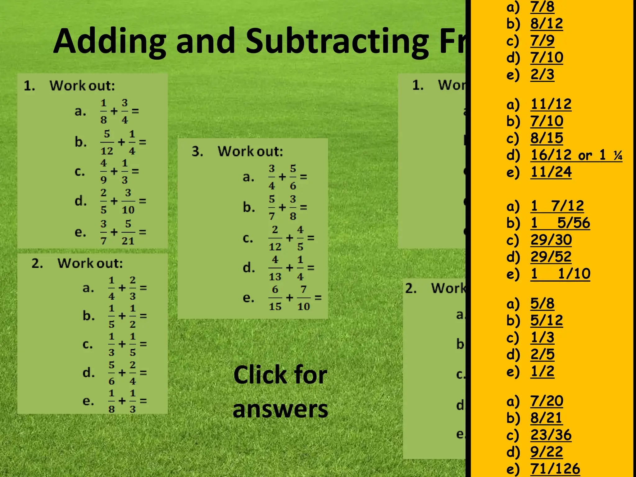 Adding and Subtracting Fractions
a) 7/8
b) 8/12
c) 7/9
d) 7/10
e) 2/3
a) 11/12
b) 7/10
c) 8/15
d) 16/12 or 1 ¼
e) 11/24
a) 1 7/12
b) 1 5/56
c) 29/30
d) 29/52
e) 1 1/10
a) 5/8
b) 5/12
c) 1/3
d) 2/5
e) 1/2
a) 7/20
b) 8/21
c) 23/36
d) 9/22
e) 71/126
Click for
answers
 