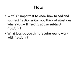 Hots
• Why is it important to know how to add and
subtract fractions? Can you think of situations
where you will need to add or subtract
fractions?
• What jobs do you think require you to work
with fractions?
 