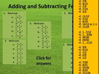 Adding and Subtracting Fractions
a) 7/8
b) 8/12
c) 7/9
d) 7/10
e) 2/3
a) 11/12
b) 7/10
c) 8/15
d) 16/12 or 1 ¼
e) 11/24
a) 1 7/12
b) 1 5/56
c) 29/30
d) 29/52
e) 1 1/10
a) 5/8
b) 5/12
c) 1/3
d) 2/5
e) 1/2
a) 7/20
b) 8/21
c) 23/36
d) 9/22
e) 71/126
Click for
answers
 