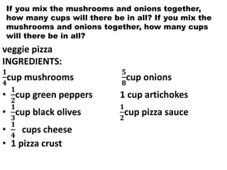 If you mix the mushrooms and onions together,
how many cups will there be in all? If you mix the
mushrooms and onions together, how many cups
will there be in all?
veggie pizza
INGREDIENTS:
𝟏
𝟒
cup mushrooms
𝟓
𝟖
cup onions
•
𝟏
𝟐
cup green peppers 1 cup artichokes
•
𝟏
𝟑
cup black olives
𝟏
𝟐
cup pizza sauce
•
𝟏
𝟒
cups cheese
• 1 pizza crust
 