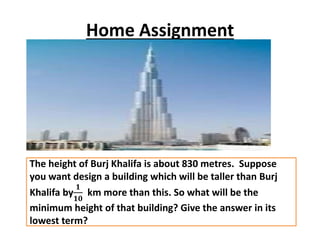Home Assignment
The height of Burj Khalifa is about 830 metres. Suppose
you want design a building which will be taller than Burj
Khalifa by
𝟏
𝟏𝟎
km more than this. So what will be the
minimum height of that building? Give the answer in its
lowest term?
 