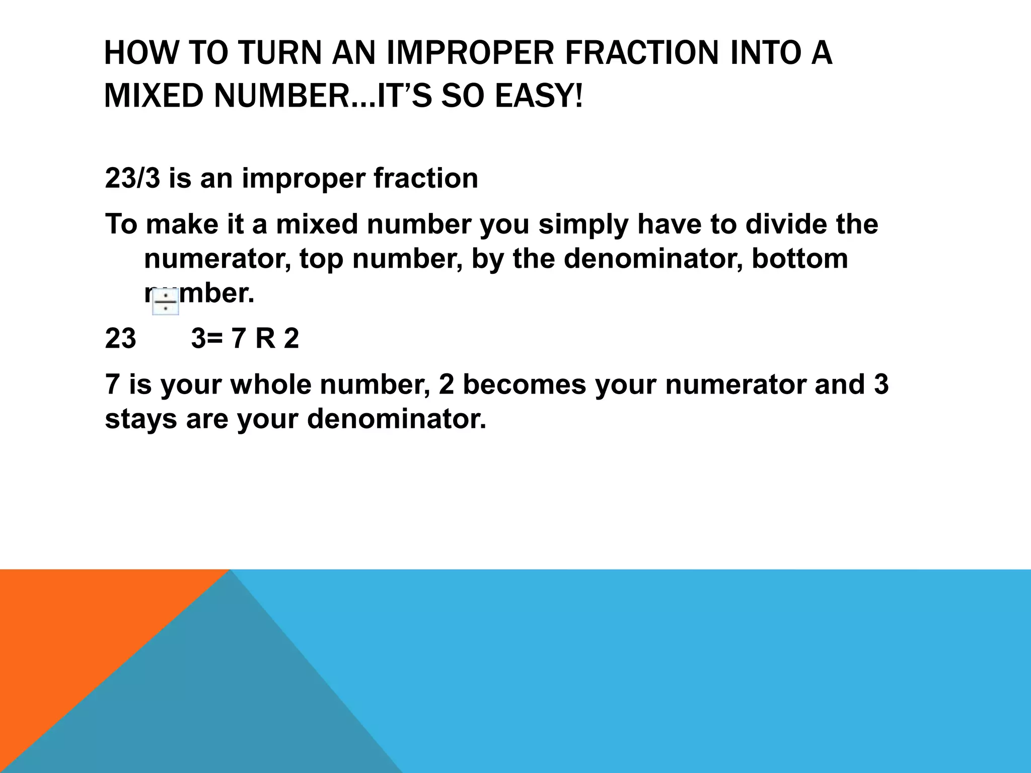 How to turn an improper fraction into a mixed number…it’s so easy!23/3 is an improper fractionTo make it a mixed number you simply have to divide the numerator, top number, by the denominator, bottom number. 23	      3= 7 R 27 is your whole number, 2 becomes your numerator and 3 stays are your denominator.