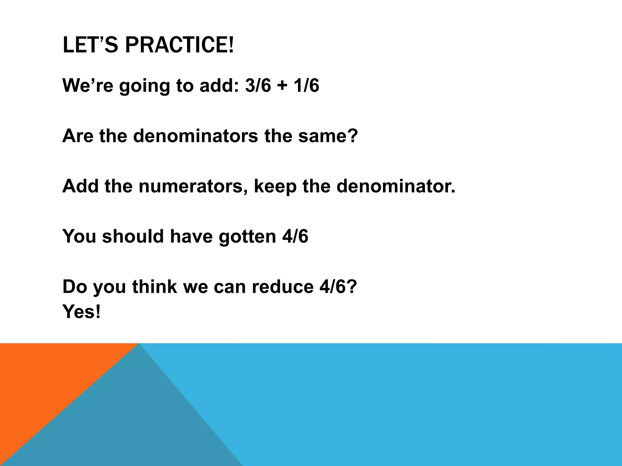 Let’s practice!We’re going to add:3/6 + 1/6Are the denominators the same?Add the numerators, keep the denominator.You should have gotten 4/6Do you think we can reduce 4/6?Yes!
